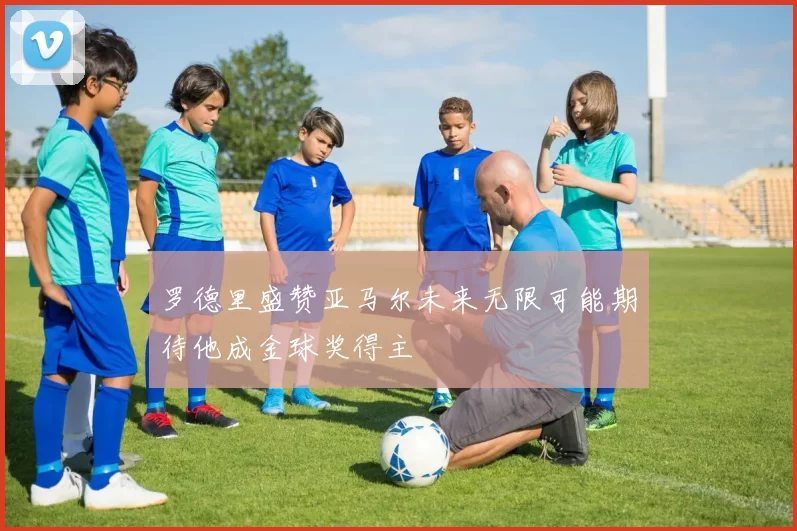 罗德里盛赞亚马尔未来无限可能期待他成金球奖得主
